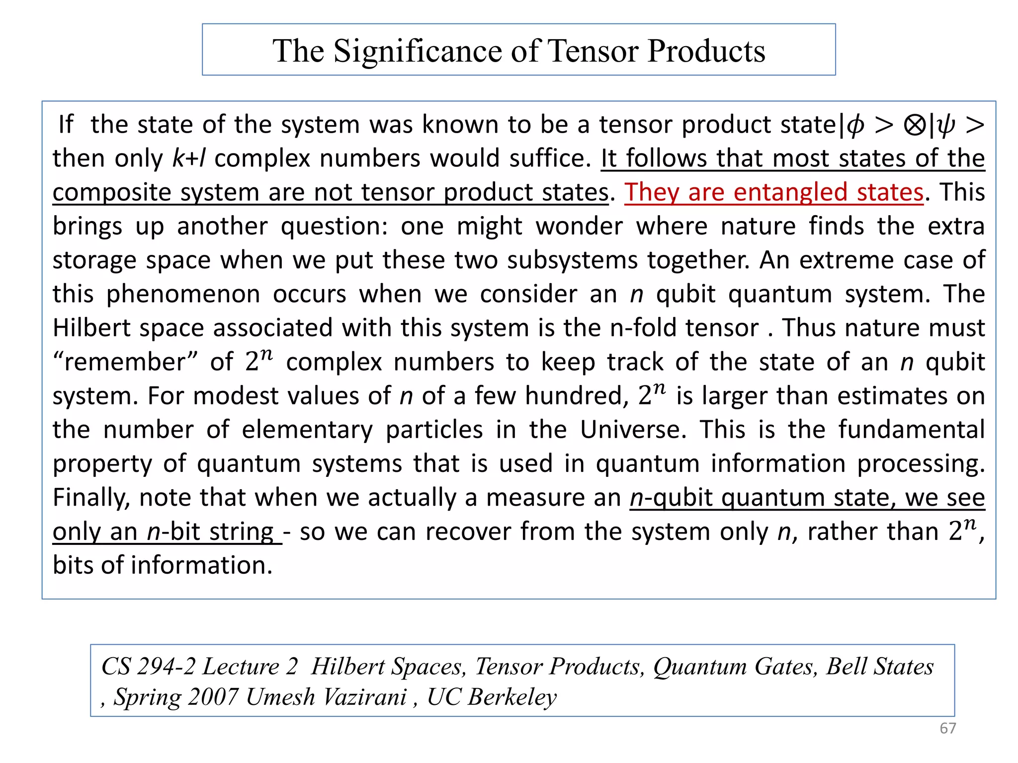 67 If the state of the system was known to be a tensor product state|𝜙 > |𝜓 > then only k+l complex numbers would suffice. It follows that most states of the composite system are not tensor product states. They are entangled states. This brings up another question: one might wonder where nature finds the extra storage space when we put these two subsystems together. An extreme case of this phenomenon occurs when we consider an n qubit quantum system. The Hilbert space associated with this system is the n-fold tensor . Thus nature must “remember” of 2 𝑛 complex numbers to keep track of the state of an n qubit system. For modest values of n of a few hundred, 2 𝑛 is larger than estimates on the number of elementary particles in the Universe. This is the fundamental property of quantum systems that is used in quantum information processing. Finally, note that when we actually a measure an n-qubit quantum state, we see only an n-bit string - so we can recover from the system only n, rather than 2 𝑛 , bits of information. The Significance of Tensor Products CS 294-2 Lecture 2 Hilbert Spaces, Tensor Products, Quantum Gates, Bell States , Spring 2007 Umesh Vazirani , UC Berkeley 