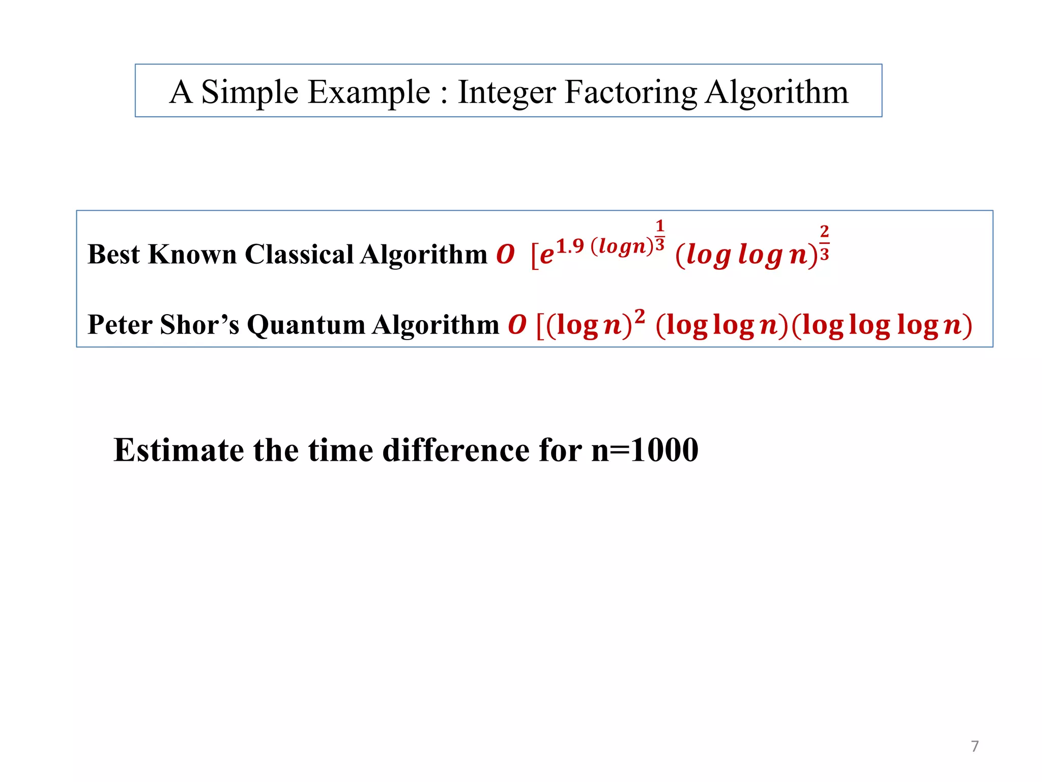 Best Known Classical Algorithm 𝑶 [𝒆 𝟏.𝟗 𝒍𝒐𝒈𝒏 𝟏 𝟑 (𝒍𝒐𝒈 𝒍𝒐𝒈 𝒏) 𝟐 𝟑 Peter Shor’s Quantum Algorithm 𝑶 [(𝐥𝐨𝐠 𝒏) 𝟐 (𝐥𝐨𝐠 𝐥𝐨𝐠 𝒏)(𝐥𝐨𝐠 𝐥𝐨𝐠 𝐥𝐨𝐠 𝒏) Estimate the time difference for n=1000 A Simple Example : Integer Factoring Algorithm 7 