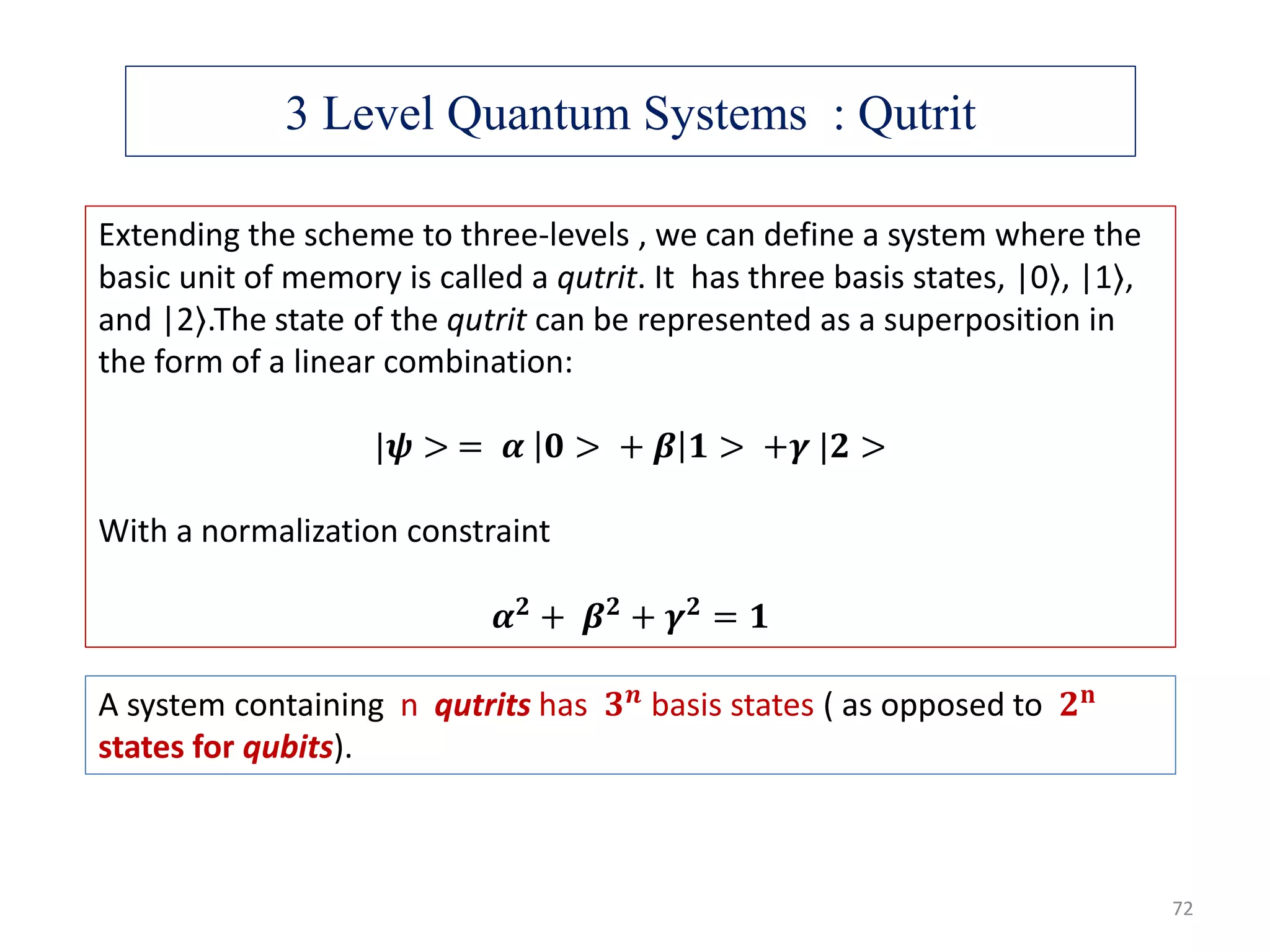 3 Level Quantum Systems : Qutrit Extending the scheme to three-levels , we can define a system where the basic unit of memory is called a qutrit. It has three basis states, |0⟩, |1⟩, and |2⟩.The state of the qutrit can be represented as a superposition in the form of a linear combination: |𝝍 > = 𝜶 𝟎 > + 𝜷 𝟏 > +𝜸 |𝟐 > With a normalization constraint 𝜶 𝟐 + 𝜷 𝟐 + 𝜸 𝟐 = 𝟏 A system containing n qutrits has 𝟑 𝒏 basis states ( as opposed to 𝟐 𝐧 states for qubits). 72 