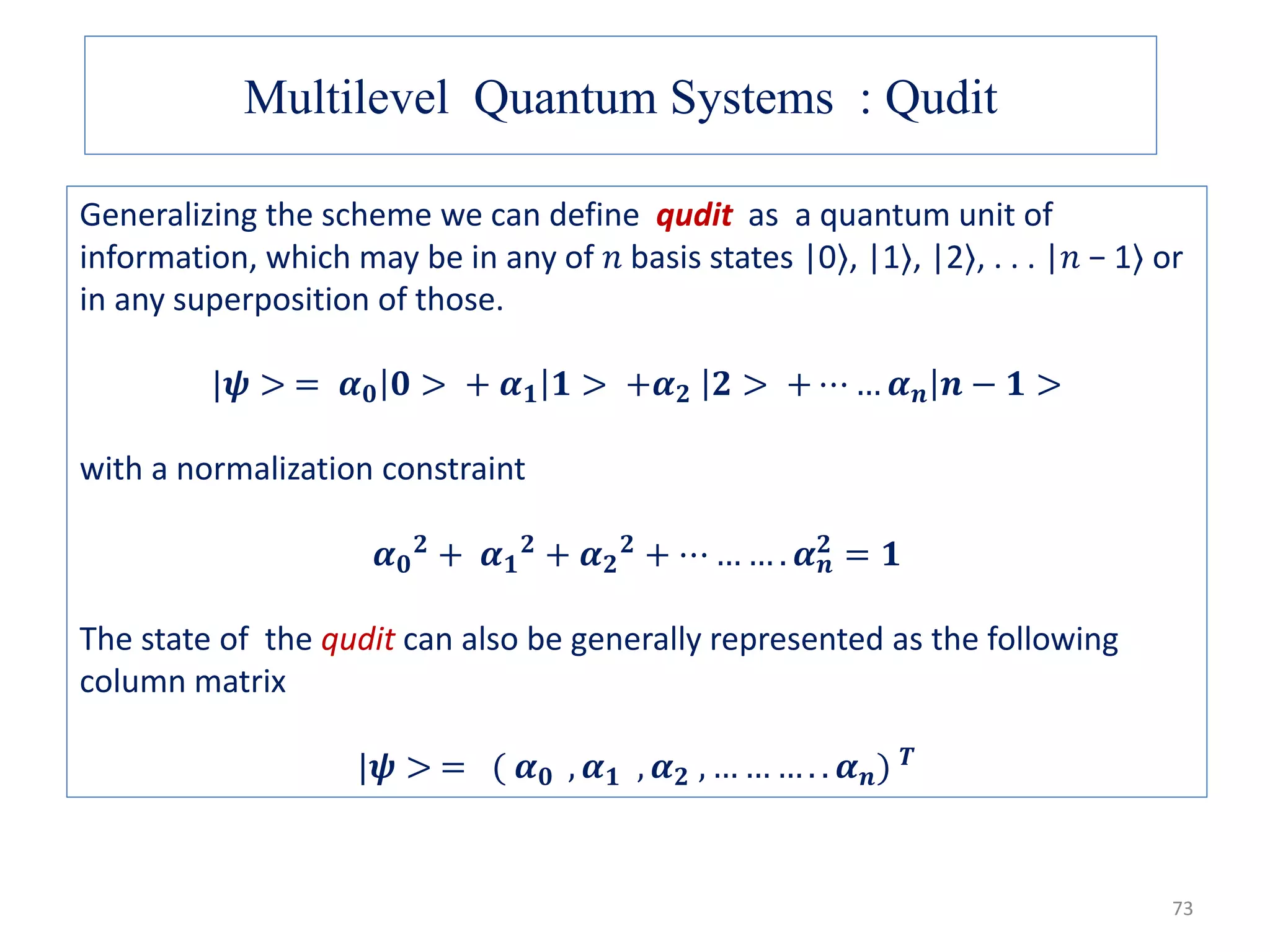 Multilevel Quantum Systems : Qudit Generalizing the scheme we can define qudit as a quantum unit of information, which may be in any of 𝑛 basis states |0⟩, |1⟩, |2⟩, . . . |𝑛 − 1⟩ or in any superposition of those. |𝝍 > = 𝜶 𝟎 𝟎 > + 𝜶 𝟏 𝟏 > +𝜶 𝟐 𝟐 > + ⋯ … 𝜶 𝒏 𝒏 − 𝟏 > with a normalization constraint 𝜶 𝟎 𝟐 + 𝜶 𝟏 𝟐 + 𝜶 𝟐 𝟐 + ⋯ … … . 𝜶 𝒏 𝟐 = 𝟏 The state of the qudit can also be generally represented as the following column matrix |𝝍 > = ( 𝜶 𝟎 , 𝜶 𝟏 , 𝜶 𝟐 , … … … . . 𝜶 𝒏) 𝑻 73 