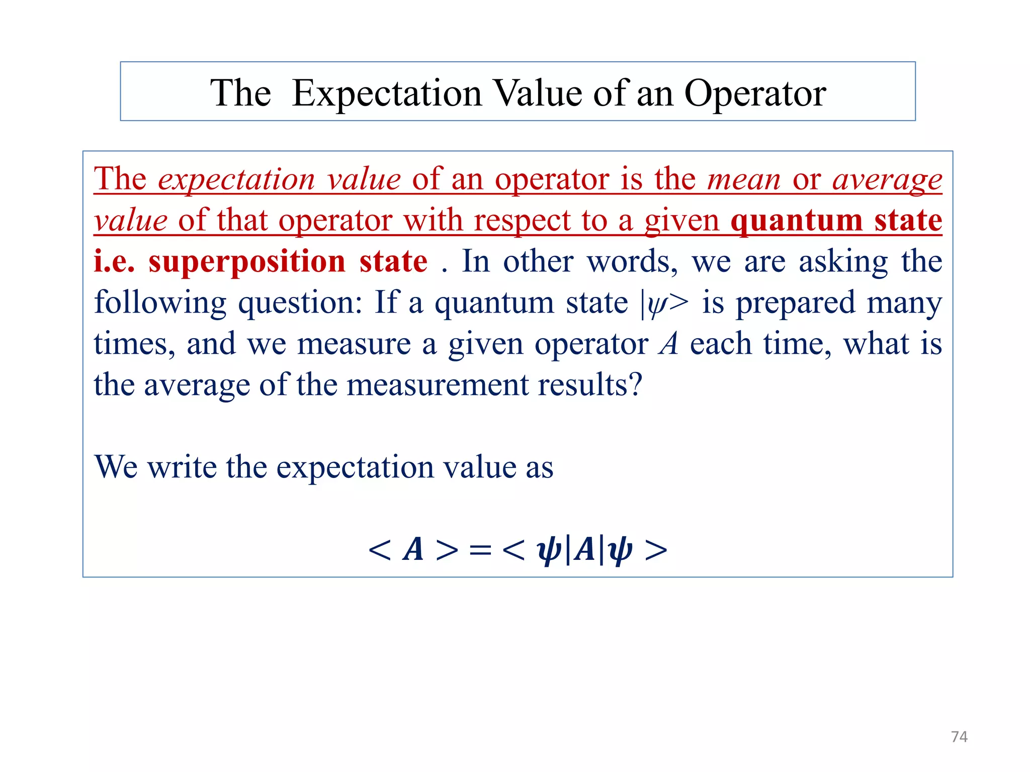 74 The expectation value of an operator is the mean or average value of that operator with respect to a given quantum state i.e. superposition state . In other words, we are asking the following question: If a quantum state |ψ> is prepared many times, and we measure a given operator A each time, what is the average of the measurement results? We write the expectation value as < 𝑨 > = < 𝝍 𝑨 𝝍 > The Expectation Value of an Operator 