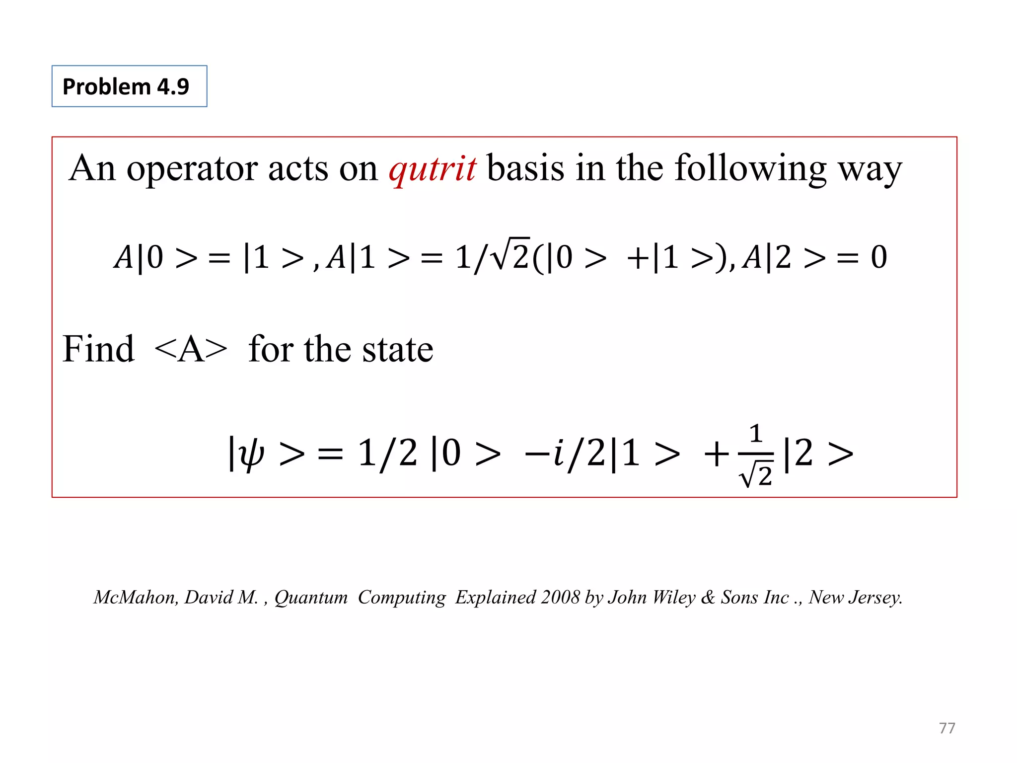 77 An operator acts on qutrit basis in the following way 𝐴|0 > = 1 > , 𝐴 1 > = 1/ 2( 0 > + 1 > , 𝐴 2 > = 0 Find <A> for the state 𝜓 > = 1/2 0 > −𝑖/2|1 > + 1 2 |2 > Problem 4.9 McMahon, David M. , Quantum Computing Explained 2008 by John Wiley & Sons Inc ., New Jersey. 