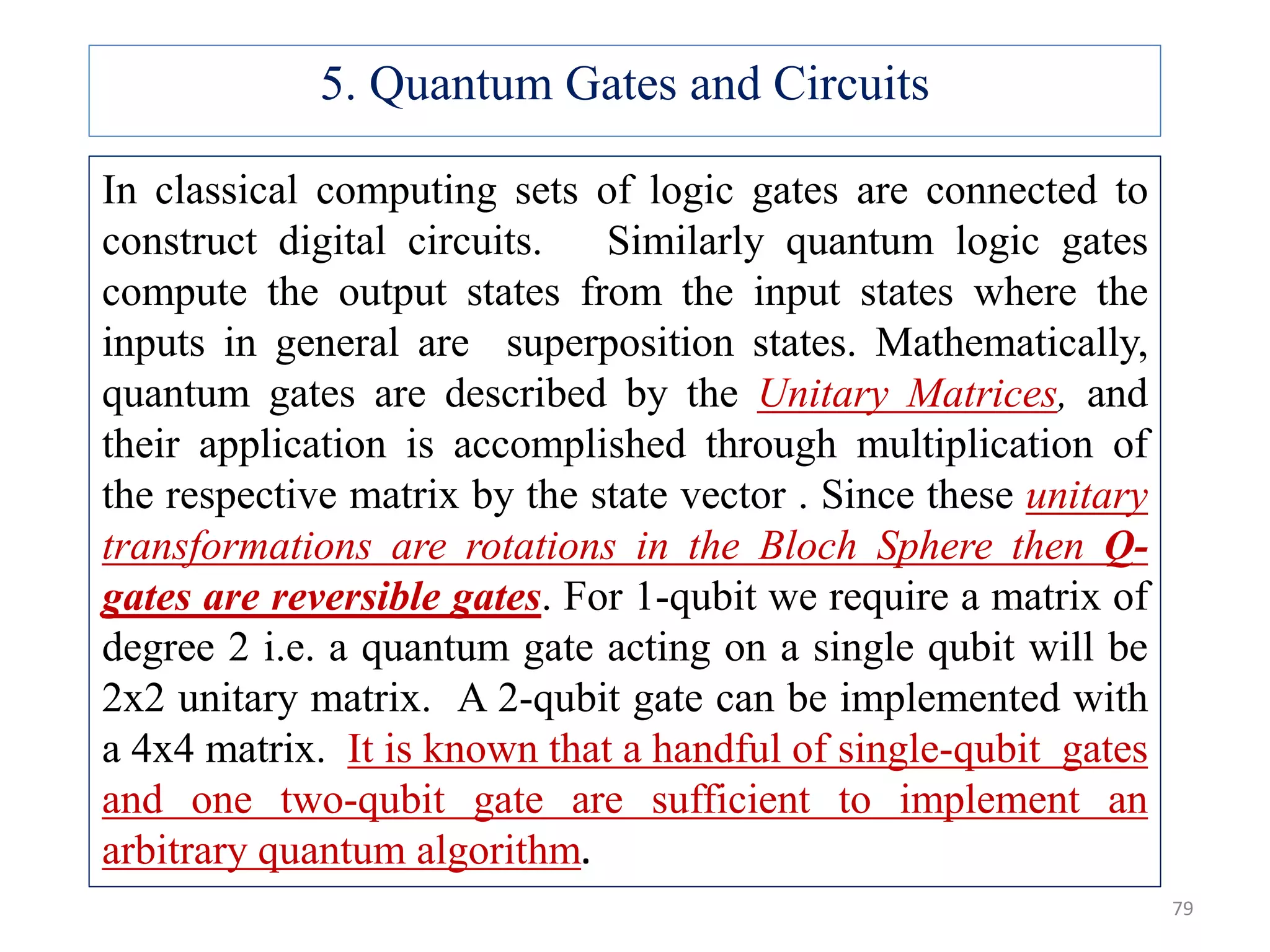 In classical computing sets of logic gates are connected to construct digital circuits. Similarly quantum logic gates compute the output states from the input states where the inputs in general are superposition states. Mathematically, quantum gates are described by the Unitary Matrices, and their application is accomplished through multiplication of the respective matrix by the state vector . Since these unitary transformations are rotations in the Bloch Sphere then Q- gates are reversible gates. For 1-qubit we require a matrix of degree 2 i.e. a quantum gate acting on a single qubit will be 2x2 unitary matrix. A 2-qubit gate can be implemented with a 4x4 matrix. It is known that a handful of single-qubit gates and one two-qubit gate are sufficient to implement an arbitrary quantum algorithm. 5. Quantum Gates and Circuits 79 