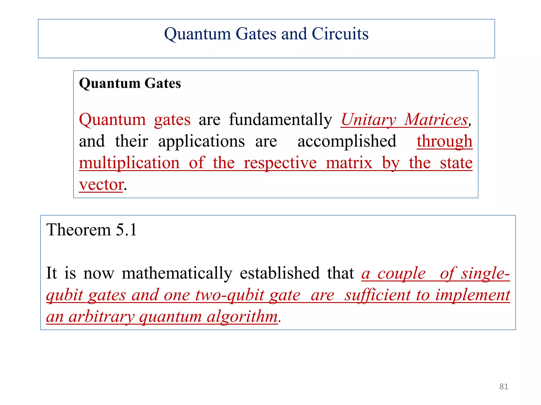 Quantum Gates Quantum gates are fundamentally Unitary Matrices, and their applications are accomplished through multiplication of the respective matrix by the state vector. Theorem 5.1 It is now mathematically established that a couple of single- qubit gates and one two-qubit gate are sufficient to implement an arbitrary quantum algorithm. Quantum Gates and Circuits 81 