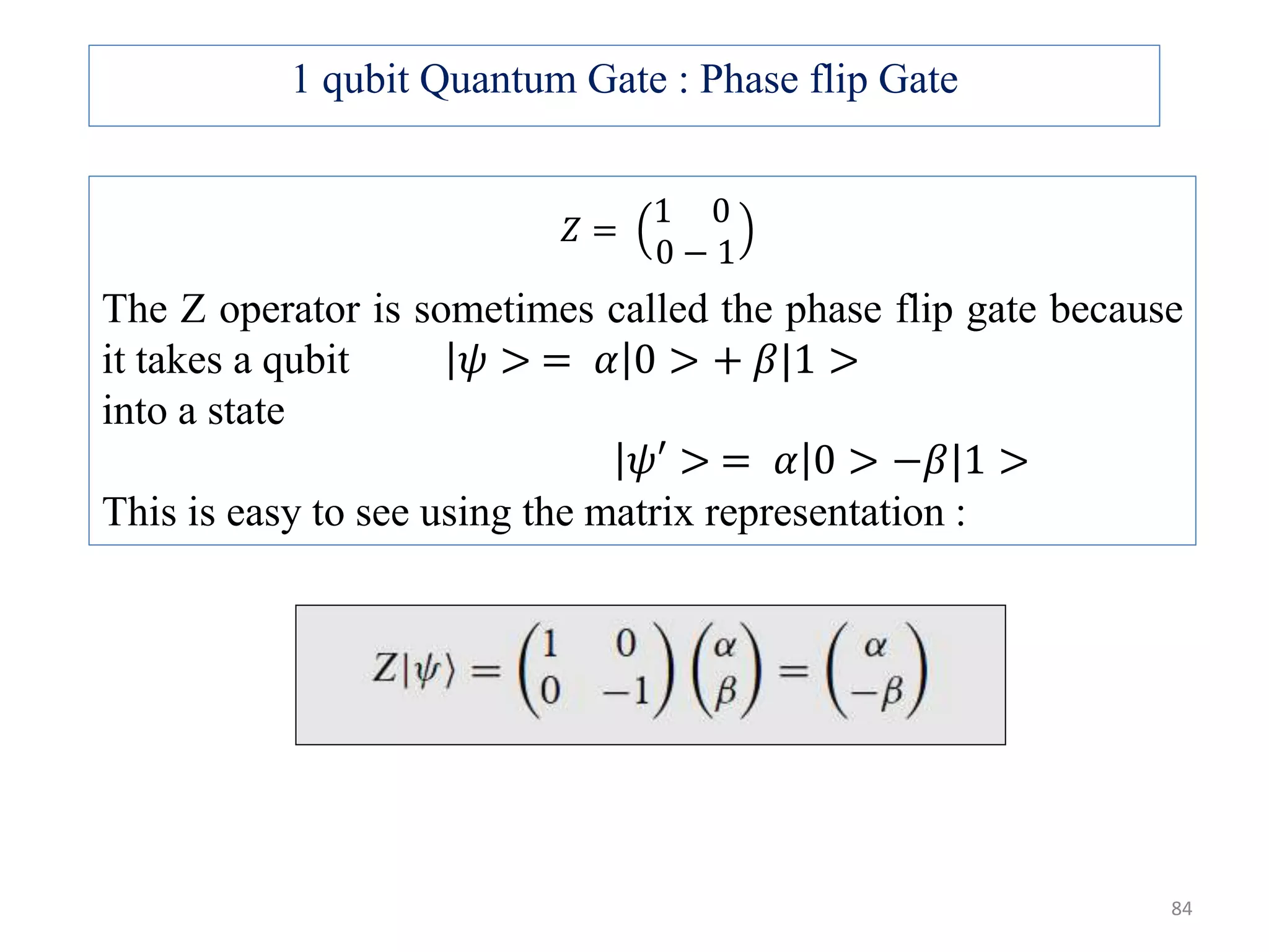 𝑍 = 1 0 0 − 1 The Z operator is sometimes called the phase flip gate because it takes a qubit 𝜓 > = 𝛼 0 > + 𝛽|1 > into a state 𝜓′ > = 𝛼 0 > −𝛽|1 > This is easy to see using the matrix representation : 1 qubit Quantum Gate : Phase flip Gate 84 