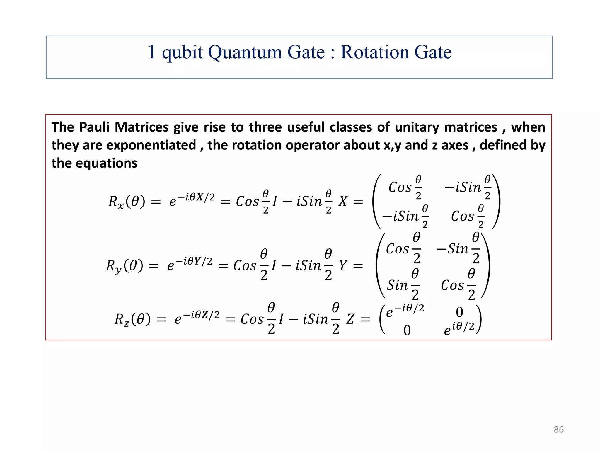 1 qubit Quantum Gate : Rotation Gate 86 The Pauli Matrices give rise to three useful classes of unitary matrices , when they are exponentiated , the rotation operator about x,y and z axes , defined by the equations 𝑅 𝑥 𝜃 = 𝑒−𝑖𝜃𝑿/2 = 𝐶𝑜𝑠 𝜃 2 𝐼 − 𝑖𝑆𝑖𝑛 𝜃 2 𝑋 = 𝐶𝑜𝑠 𝜃 2 −𝑖𝑆𝑖𝑛 𝜃 2 −𝑖𝑆𝑖𝑛 𝜃 2 𝐶𝑜𝑠 𝜃 2 𝑅 𝑦 𝜃 = 𝑒−𝑖𝜃𝒀/2 = 𝐶𝑜𝑠 𝜃 2 𝐼 − 𝑖𝑆𝑖𝑛 𝜃 2 𝑌 = 𝐶𝑜𝑠 𝜃 2 −𝑆𝑖𝑛 𝜃 2 𝑆𝑖𝑛 𝜃 2 𝐶𝑜𝑠 𝜃 2 𝑅 𝑧 𝜃 = 𝑒−𝑖𝜃𝒁/2 = 𝐶𝑜𝑠 𝜃 2 𝐼 − 𝑖𝑆𝑖𝑛 𝜃 2 𝑍 = 𝑒−𝑖𝜃/2 0 0 𝑒 𝑖𝜃/2 