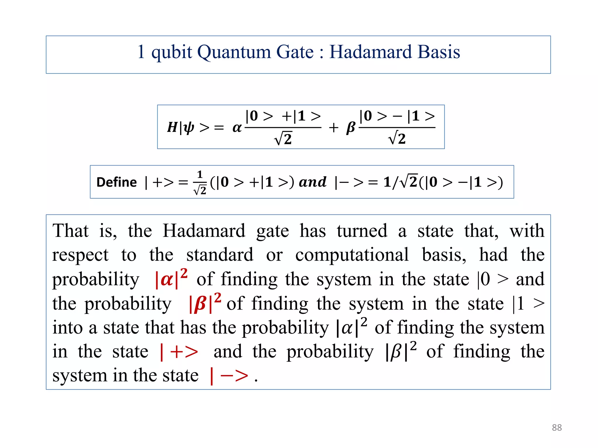 1 qubit Quantum Gate : Hadamard Basis That is, the Hadamard gate has turned a state that, with respect to the standard or computational basis, had the probability |𝜶| 𝟐 of finding the system in the state |0 > and the probability |𝜷| 𝟐 of finding the system in the state |1 > into a state that has the probability |𝛼|2 of finding the system in the state | +> and the probability |𝛽|2 of finding the system in the state | −> . 𝑯|𝝍 > = 𝜶 |𝟎 > +|𝟏 > 𝟐 + 𝜷 |𝟎 > − |𝟏 > √𝟐 Define | +> = 𝟏 𝟐 (|𝟎 > + 𝟏 > 𝒂𝒏𝒅 |− > = 𝟏/ 𝟐(|𝟎 > −|𝟏 >) 88 