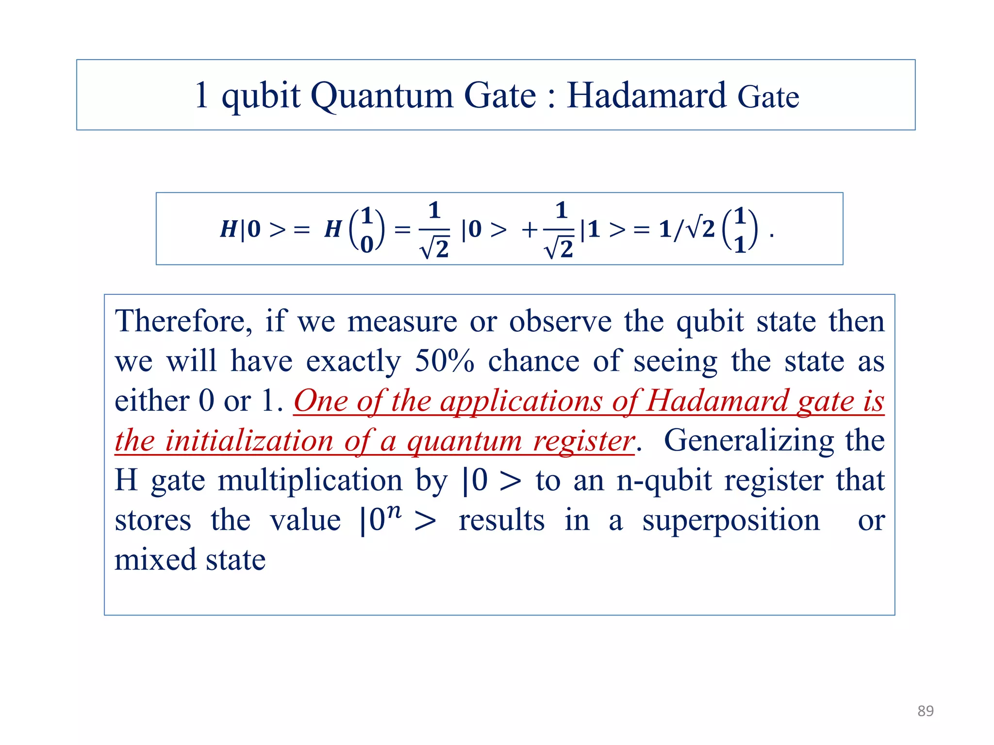 𝑯|𝟎 > = 𝑯 𝟏 𝟎 = 𝟏 𝟐 |𝟎 > + 𝟏 𝟐 |𝟏 > = 𝟏/√𝟐 𝟏 𝟏 . Therefore, if we measure or observe the qubit state then we will have exactly 50% chance of seeing the state as either 0 or 1. One of the applications of Hadamard gate is the initialization of a quantum register. Generalizing the H gate multiplication by |0 > to an n-qubit register that stores the value |0 𝑛 > results in a superposition or mixed state 1 qubit Quantum Gate : Hadamard Gate 89 