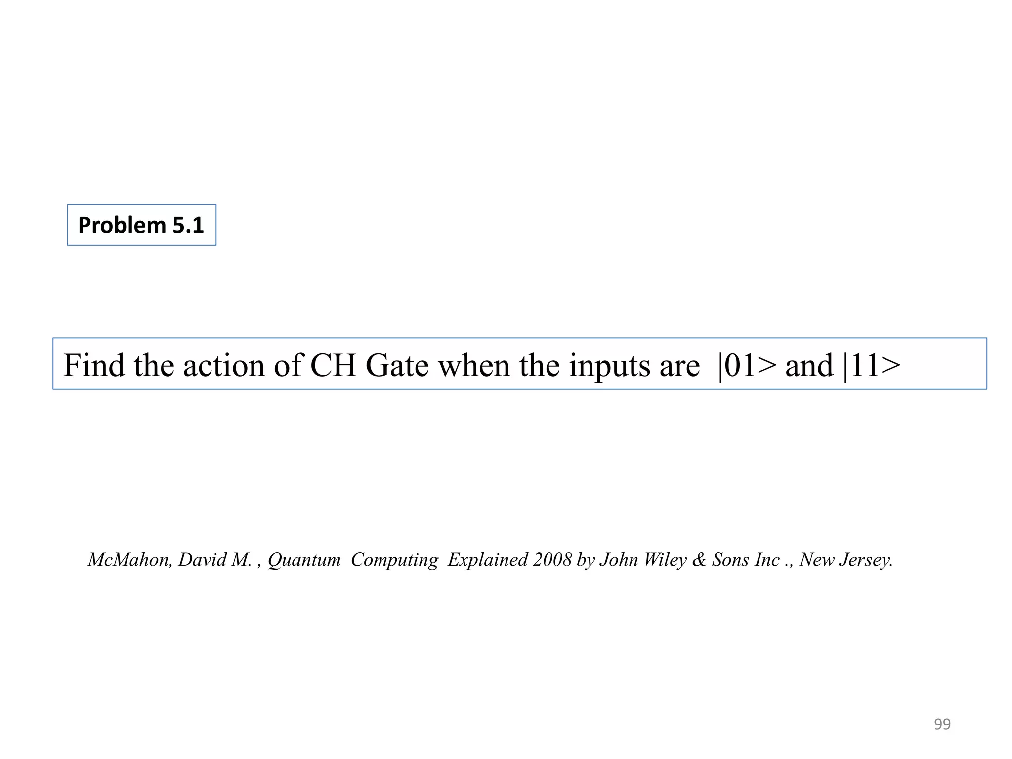 99 Problem 5.1 Find the action of CH Gate when the inputs are |01> and |11> McMahon, David M. , Quantum Computing Explained 2008 by John Wiley & Sons Inc ., New Jersey. 