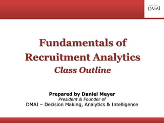 Fundamentals of
Recruitment Analytics
Class Outline
Prepared by Daniel Meyer
President & Founder of
DMAI – Decision Making, Analytics & Intelligence
 