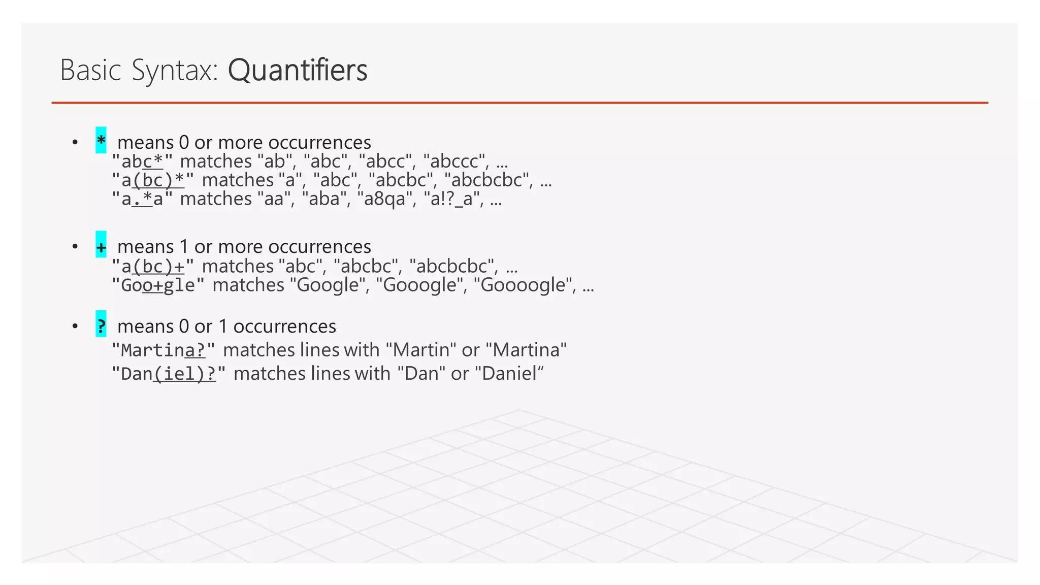 Basic Syntax: Quantifiers
• * means 0 or more occurrences
"abc*" matches "ab", "abc", "abcc", "abccc", ...
"a(bc)*" matches "a", "abc", "abcbc", "abcbcbc", ...
"a.*a" matches "aa", "aba", "a8qa", "a!?_a", ...
• + means 1 or more occurrences
"a(bc)+" matches "abc", "abcbc", "abcbcbc", ...
"Goo+gle" matches "Google", "Gooogle", "Goooogle", ...
• ? means 0 or 1 occurrences
"Martina?" matches lines with "Martin" or "Martina"
"Dan(iel)?" matches lines with "Dan" or "Daniel“
 