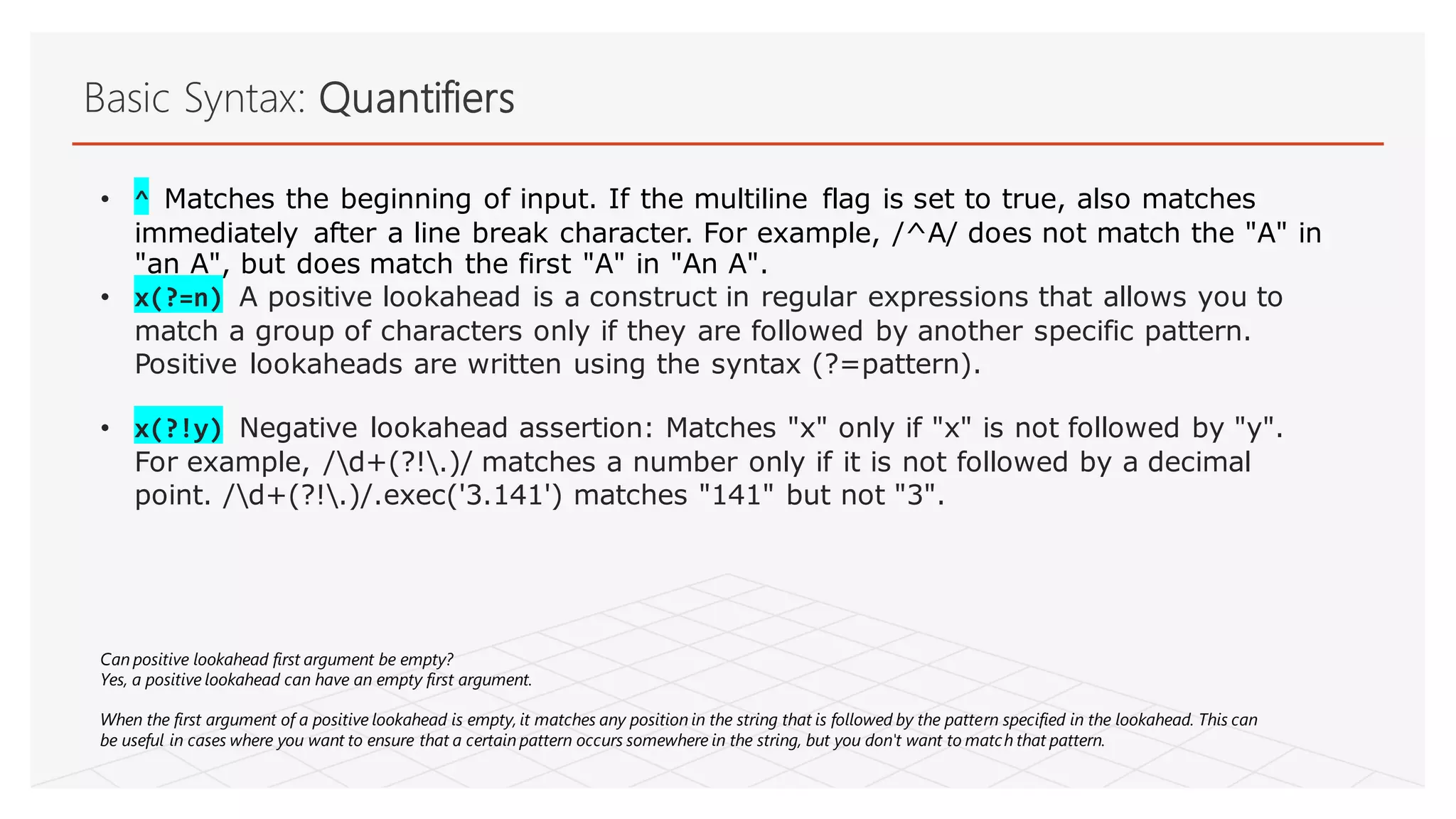 Basic Syntax: Quantifiers
• ^ Matches the beginning of input. If the multiline flag is set to true, also matches
immediately after a line break character. For example, /^A/ does not match the "A" in
"an A", but does match the first "A" in "An A".
• x(?=n) A positive lookahead is a construct in regular expressions that allows you to
match a group of characters only if they are followed by another specific pattern.
Positive lookaheads are written using the syntax (?=pattern).
• x(?!y) Negative lookahead assertion: Matches "x" only if "x" is not followed by "y".
For example, /d+(?!.)/ matches a number only if it is not followed by a decimal
point. /d+(?!.)/.exec('3.141') matches "141" but not "3".
Can positive lookahead first argument be empty?
Yes, a positive lookahead can have an empty first argument.
When the first argument of a positive lookahead is empty, it matches any position in the string that is followed by the pattern specified in the lookahead. This can
be useful in cases where you want to ensure that a certain pattern occurs somewhere in the string, but you don't want to match that pattern.
 