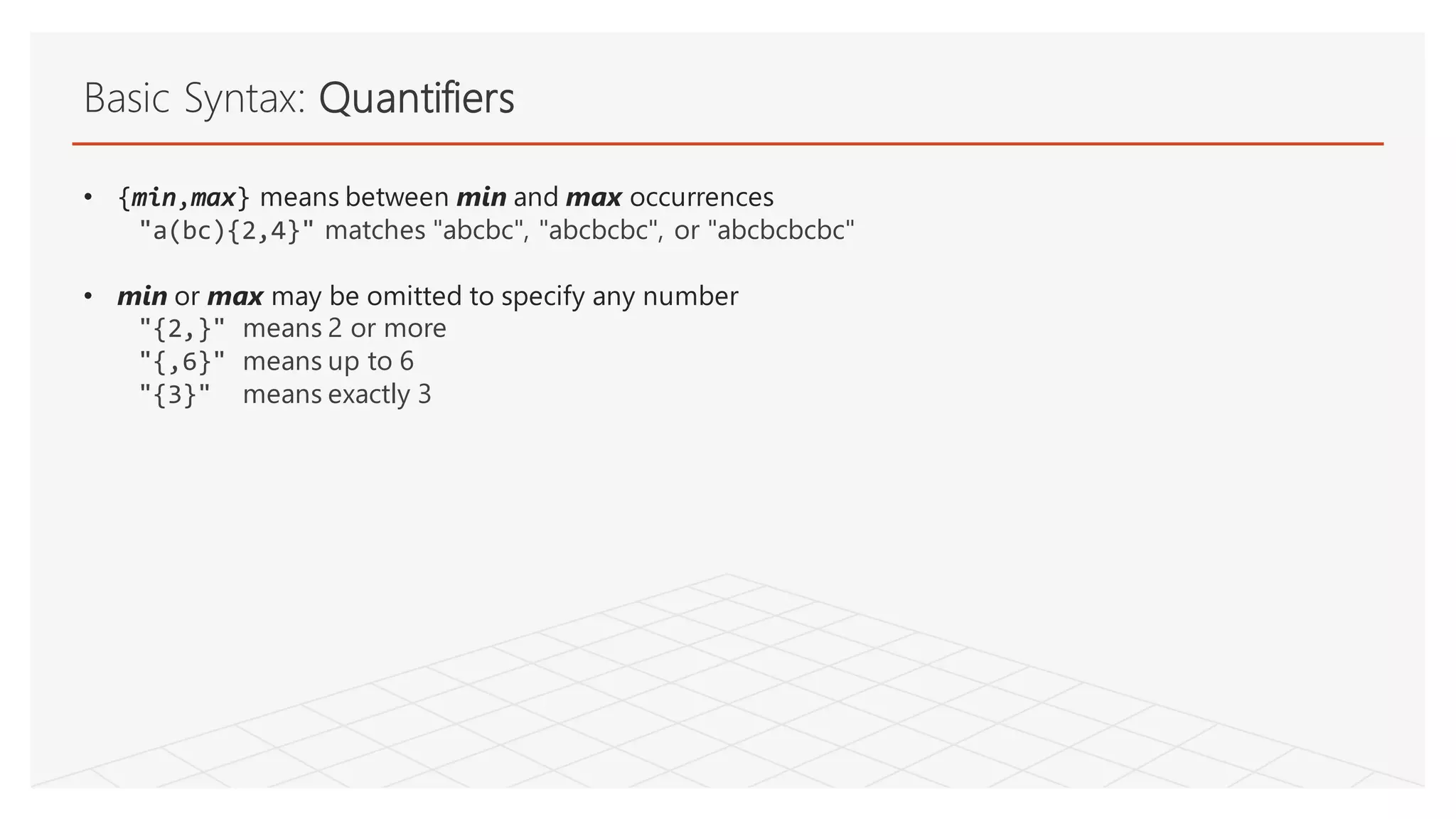 Basic Syntax: Quantifiers
• {min,max} means between min and max occurrences
"a(bc){2,4}" matches "abcbc", "abcbcbc", or "abcbcbcbc"
• min or max may be omitted to specify any number
"{2,}" means 2 or more
"{,6}" means up to 6
"{3}" means exactly 3
 