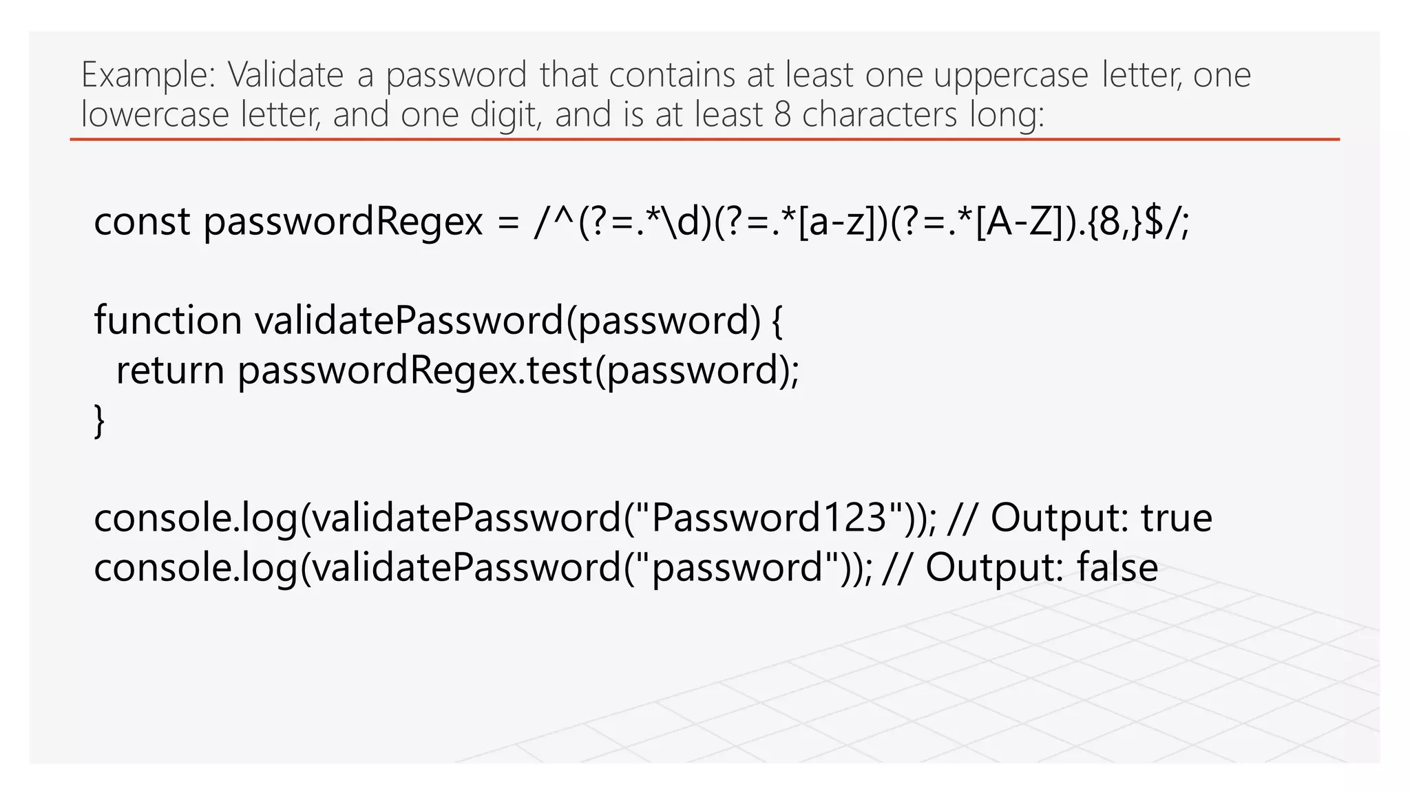 Example: Validate a password that contains at least one uppercase letter, one
lowercase letter, and one digit, and is at least 8 characters long:
const passwordRegex = /^(?=.*d)(?=.*[a-z])(?=.*[A-Z]).{8,}$/;
function validatePassword(password) {
return passwordRegex.test(password);
}
console.log(validatePassword("Password123")); // Output: true
console.log(validatePassword("password")); // Output: false
 