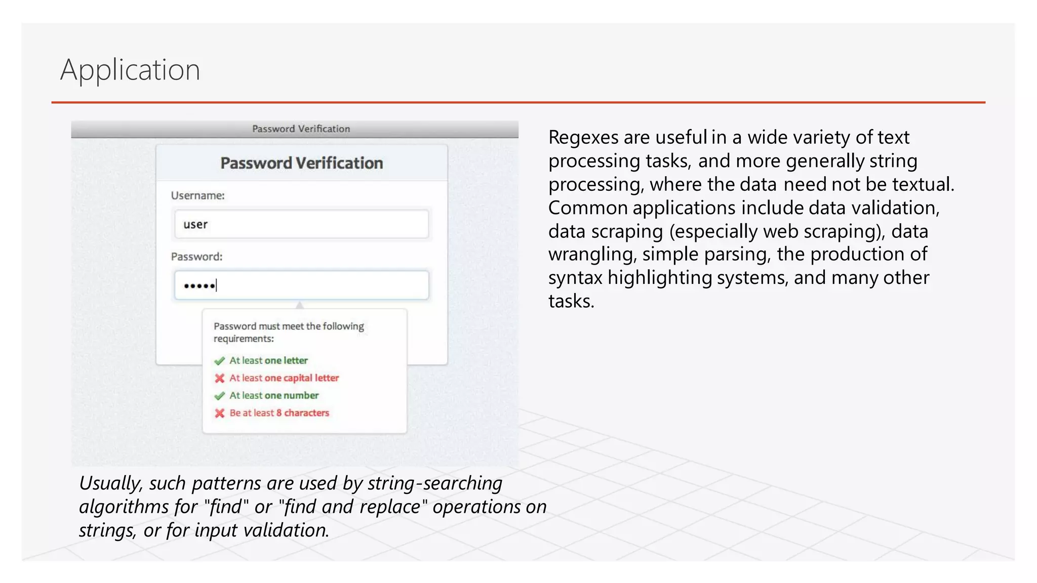 Application
Usually, such patterns are used by string-searching
algorithms for "find" or "find and replace" operations on
strings, or for input validation.
Regexes are useful in a wide variety of text
processing tasks, and more generally string
processing, where the data need not be textual.
Common applications include data validation,
data scraping (especially web scraping), data
wrangling, simple parsing, the production of
syntax highlighting systems, and many other
tasks.
 