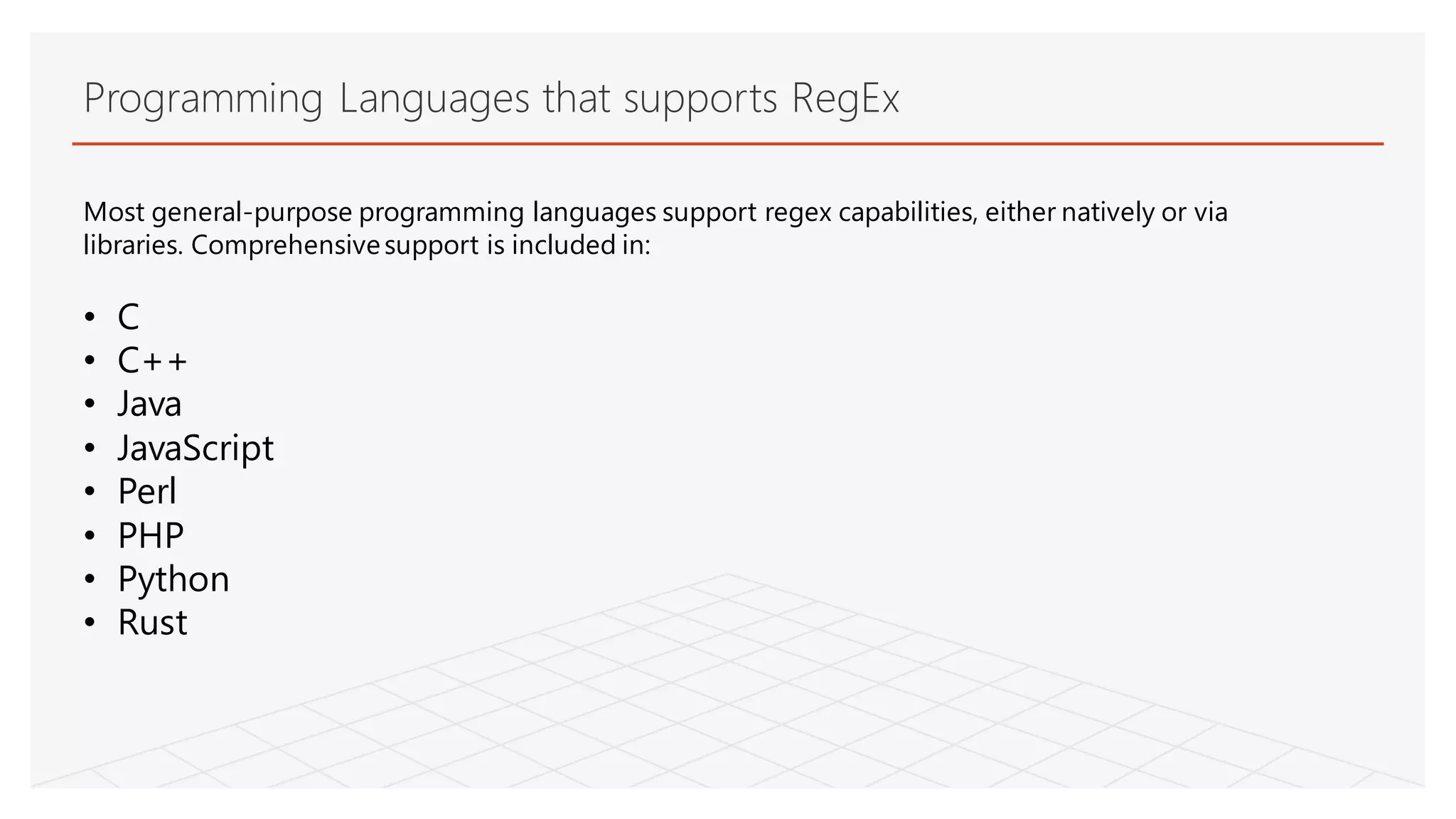 Programming Languages that supports RegEx
Most general-purpose programming languages support regex capabilities, either natively or via
libraries. Comprehensivesupport is included in:
• C
• C++
• Java
• JavaScript
• Perl
• PHP
• Python
• Rust
 