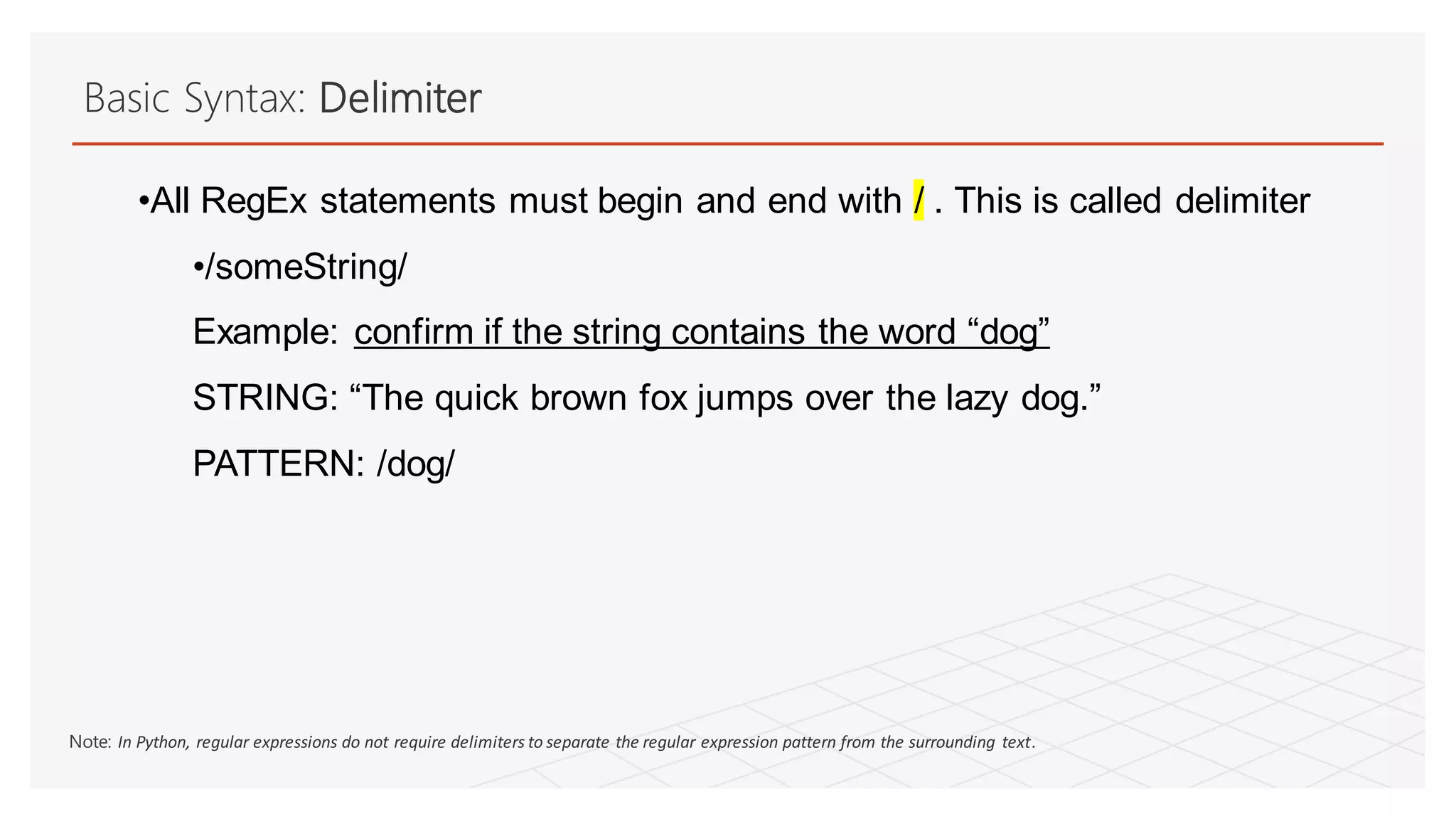 Basic Syntax: Delimiter
•All RegEx statements must begin and end with / . This is called delimiter
•/someString/
Example: confirm if the string contains the word “dog”
STRING: “The quick brown fox jumps over the lazy dog.”
PATTERN: /dog/
Note: In Python, regular expressions do not require delimiters to separate the regular expression pattern from the surrounding text.
 