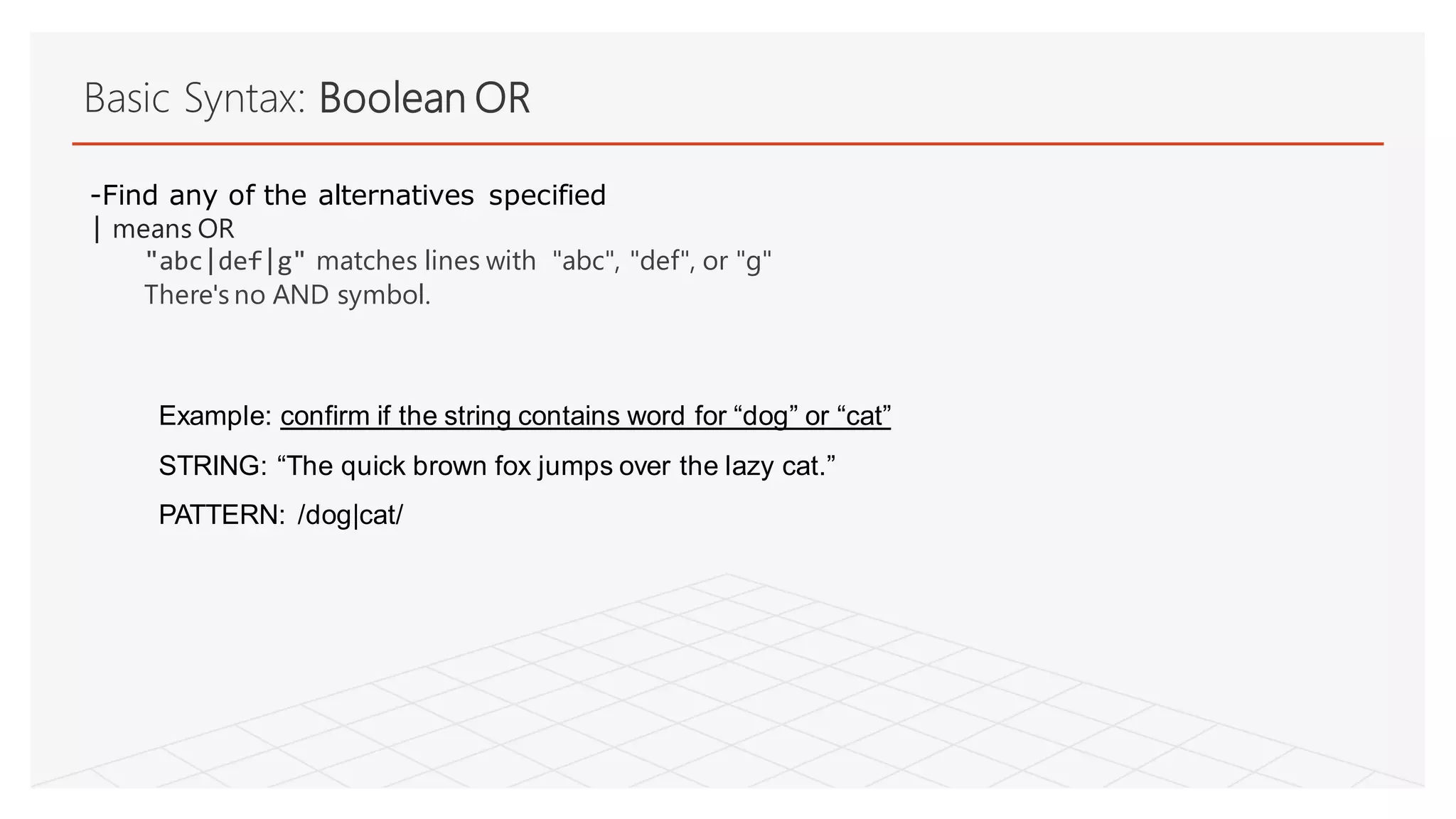 Basic Syntax: Boolean OR
Example: confirm if the string contains word for “dog” or “cat”
STRING: “The quick brown fox jumps over the lazy cat.”
PATTERN: /dog|cat/
-Find any of the alternatives specified
| means OR
"abc|def|g" matches lines with "abc", "def", or "g"
There's no AND symbol.
 