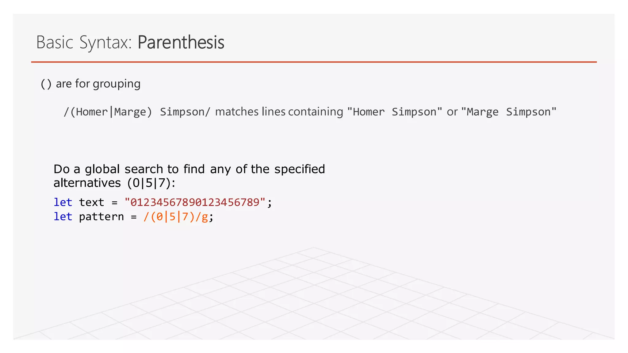 Basic Syntax: Parenthesis
() are for grouping
/(Homer|Marge) Simpson/ matches lines containing "Homer Simpson" or "Marge Simpson"
let text = "01234567890123456789";
let pattern = /(0|5|7)/g;
Do a global search to find any of the specified
alternatives (0|5|7):
 