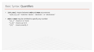 Basic Syntax: Quantifiers
• {min,max} means between min and max occurrences
"a(bc){2,4}" matches "abcbc", "abcbcbc", or "abcbcbcbc"
• min or max may be omitted to specify any number
"{2,}" means 2 or more
"{,6}" means up to 6
"{3}" means exactly 3
 