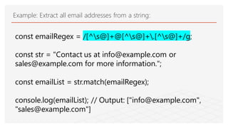 Example: Extract all email addresses from a string:
const emailRegex = /[^s@]+@[^s@]+.[^s@]+/g;
const str = "Contact us at info@example.com or
sales@example.com for more information.";
const emailList = str.match(emailRegex);
console.log(emailList); // Output: ["info@example.com",
"sales@example.com"]
 