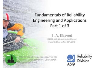 Fundamentals of Reliability 
              Fundamentals of Reliability
             Engineering and Applications
                      Part 1 of 3

                               E. A. Elsayed
                           ©2011 ASQ & Presentation Elsayed
                            Presented live on Nov 30th, 2010




http://reliabilitycalendar.org/The_Re
liability_Calendar/Short_Courses/Sh
liability Calendar/Short Courses/Sh
ort_Courses.html
 