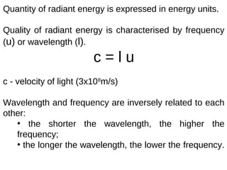 Quantity of radiant energy is expressed in energy units.

Quality of radiant energy is characterised by frequency
(u) or wavelength (l).
                         c=lu
c - velocity of light (3x108m/s)

Wavelength and frequency are inversely related to each
other:
   • the shorter the wavelength, the higher the
   frequency;
   • the longer the wavelength, the lower the frequency.
 