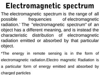Electromagnetic spectrum
The electromagnetic spectrum is the range of all
possible       frequencies     of electromagnetic
radiation.* The "electromagnetic spectrum" of an
object has a different meaning, and is instead the
characteristic distribution of electromagnetic
radiation emitted or absorbed by that particular
object.
*The energy in remote sensing is in the form of
electromagnetic radiation.Electro magnetic Radiation is
a particular form of energy emitted and absorbed by
charged particles
 