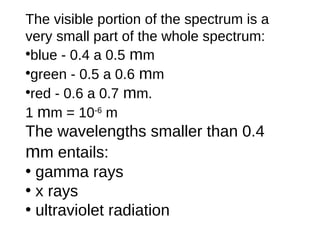 The visible portion of the spectrum is a
very small part of the whole spectrum:
•blue - 0.4 a 0.5 mm
•green - 0.5 a 0.6 mm
•red - 0.6 a 0.7 mm.
1 mm = 10-6 m
The wavelengths smaller than 0.4
mm entails:
• gamma rays
• x rays
• ultraviolet radiation
 