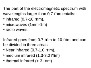 The part of the electromagnetic spectrum with
wavelengths larger than 0.7 mm entails:
• infrared (0.7-10 mm),
• microwaves (1mm-1m)
• radio waves.

Infrared goes from 0.7 mm to 10 mm and can
be divided in three areas:
• Near infrared (0.7-1.0 mm),
• medium infrared (1.3-3.0 mm)
• thermal infrared (> 3 mm).
 