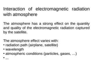 Interaction of electromagnetic radiation
with atmosphere
The atmosphere has a strong effect on the quantity
and quality of the electromagnetic radiation captured
by the satellite.

The atmosphere effect varies with:
• radiation path (airplane, satellite)
• wavelength
• atmospheric conditions (particles, gases, …)
• ...
 