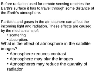 Before radiation used for remote sensing reaches the
Earth's surface it has to travel through some distance of
the Earth's atmosphere.

Particles and gases in the atmosphere can affect the
incoming light and radiation. These effects are caused
by the mechanisms of:
    • scattering
    • absorption.
What is the effect of atmosphere in the satellite
images?
   • Atmosphere reduces contrast
   • Atmosphere may blur the images
   • Atmospheres may reduce the quantity of
   radiation
 