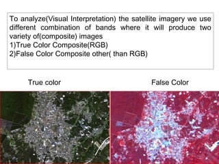 To analyze(Visual Interpretation) the satellite imagery we use
different combination of bands where it will produce two
variety of(composite) images
1)True Color Composite(RGB)
2)False Color Composite other( than RGB)


     True color                            False Color
 