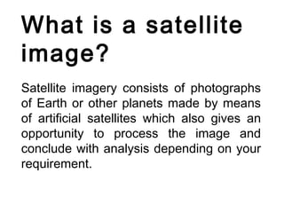 What is a satellite
image?
Satellite imagery consists of photographs
of Earth or other planets made by means
of artificial satellites which also gives an
opportunity to process the image and
conclude with analysis depending on your
requirement.
 