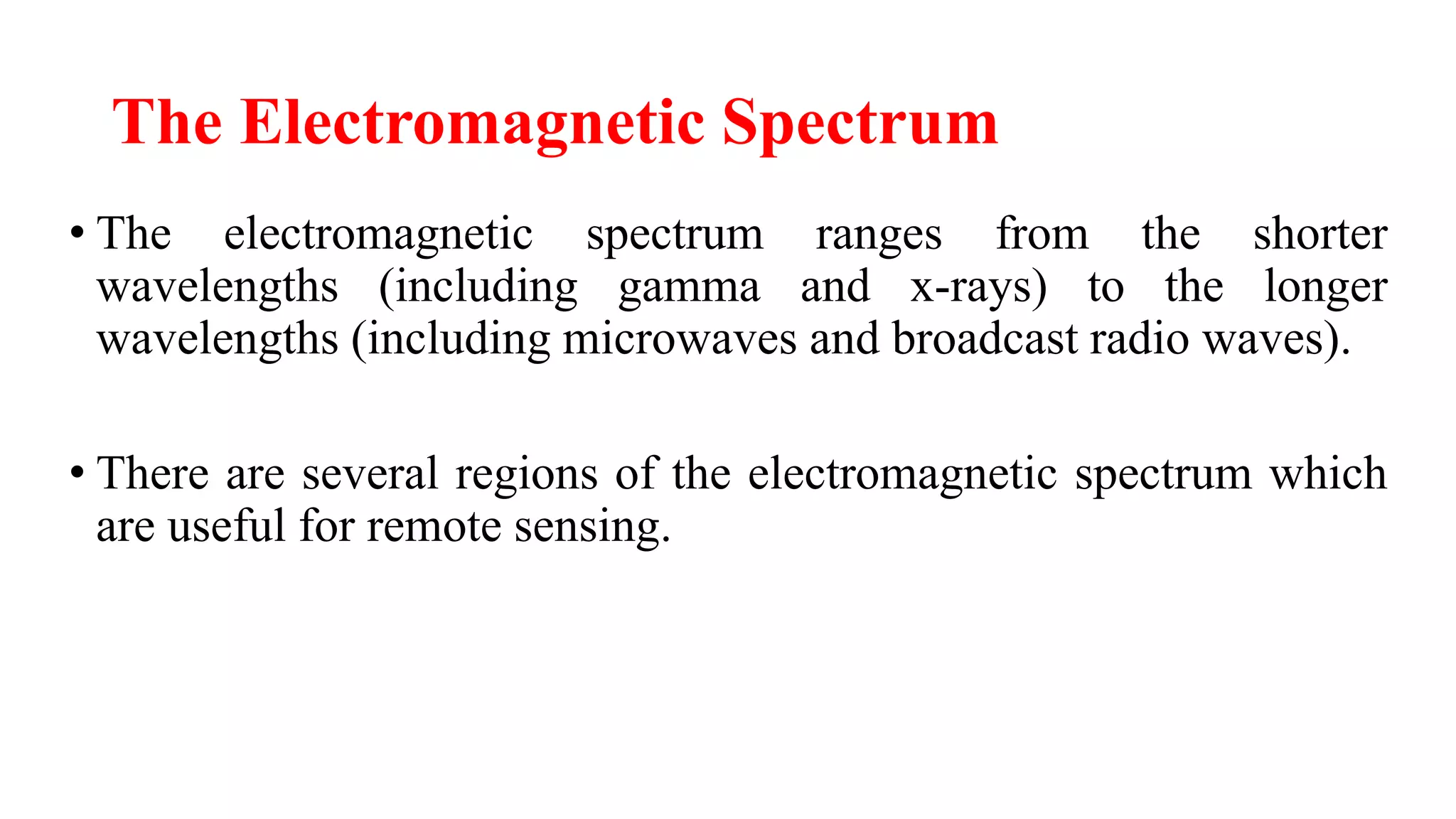 The Electromagnetic Spectrum
• The electromagnetic spectrum ranges from the shorter
wavelengths (including gamma and x-rays) to the longer
wavelengths (including microwaves and broadcast radio waves).
• There are several regions of the electromagnetic spectrum which
are useful for remote sensing.
 
