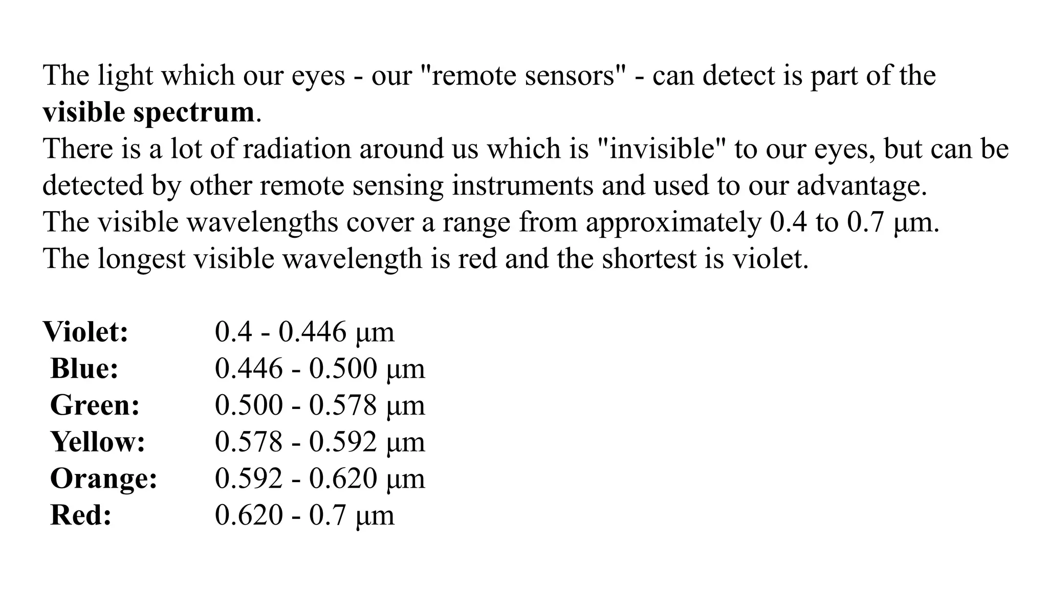 The light which our eyes - our "remote sensors" - can detect is part of the
visible spectrum.
There is a lot of radiation around us which is "invisible" to our eyes, but can be
detected by other remote sensing instruments and used to our advantage.
The visible wavelengths cover a range from approximately 0.4 to 0.7 μm.
The longest visible wavelength is red and the shortest is violet.
Violet: 0.4 - 0.446 μm
Blue: 0.446 - 0.500 μm
Green: 0.500 - 0.578 μm
Yellow: 0.578 - 0.592 μm
Orange: 0.592 - 0.620 μm
Red: 0.620 - 0.7 μm
 