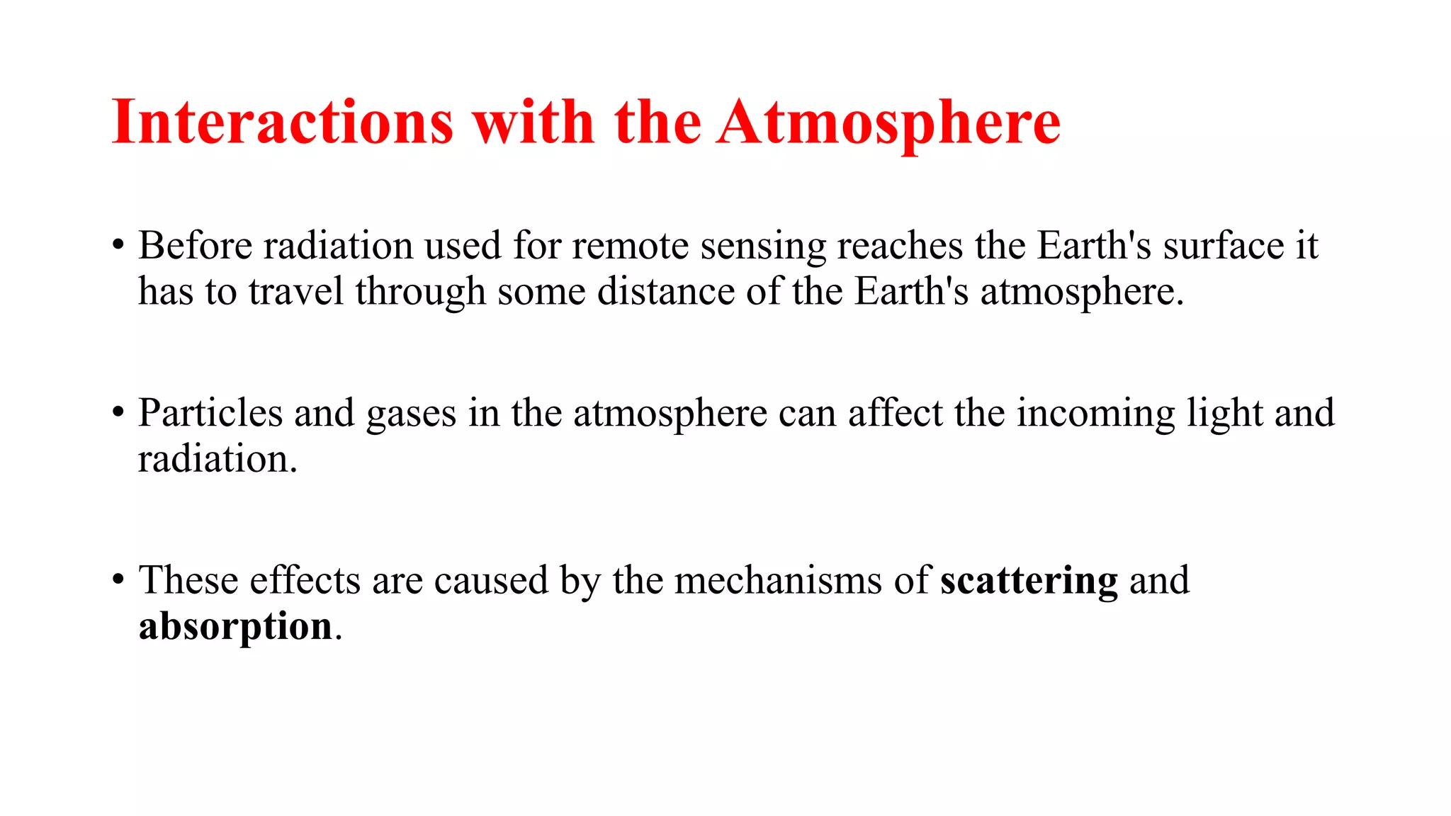 Interactions with the Atmosphere
• Before radiation used for remote sensing reaches the Earth's surface it
has to travel through some distance of the Earth's atmosphere.
• Particles and gases in the atmosphere can affect the incoming light and
radiation.
• These effects are caused by the mechanisms of scattering and
absorption.
 