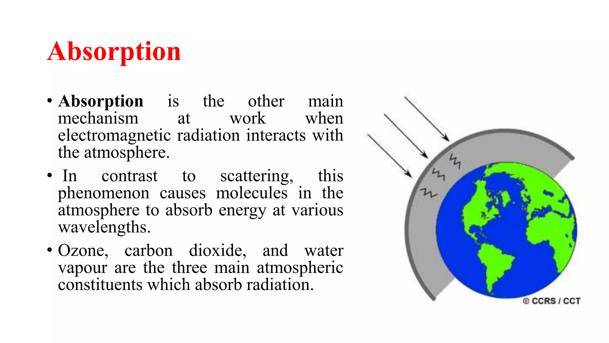 Absorption
• Absorption is the other main
mechanism at work when
electromagnetic radiation interacts with
the atmosphere.
• In contrast to scattering, this
phenomenon causes molecules in the
atmosphere to absorb energy at various
wavelengths.
• Ozone, carbon dioxide, and water
vapour are the three main atmospheric
constituents which absorb radiation.
 