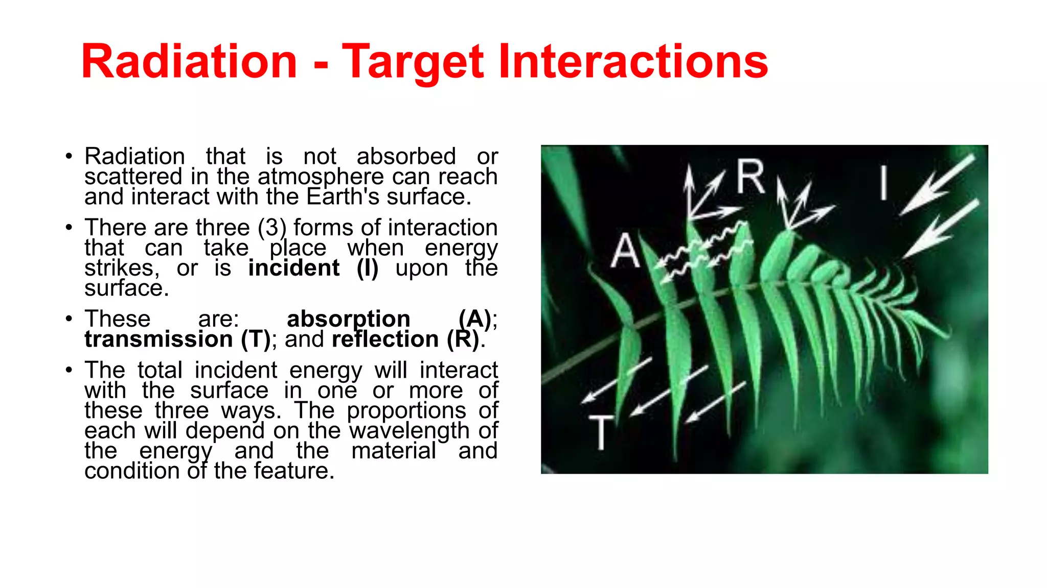 Radiation - Target Interactions
• Radiation that is not absorbed or
scattered in the atmosphere can reach
and interact with the Earth's surface.
• There are three (3) forms of interaction
that can take place when energy
strikes, or is incident (I) upon the
surface.
• These are: absorption (A);
transmission (T); and reflection (R).
• The total incident energy will interact
with the surface in one or more of
these three ways. The proportions of
each will depend on the wavelength of
the energy and the material and
condition of the feature.
 