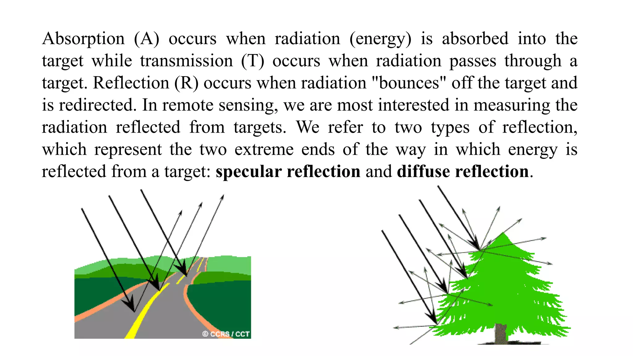 Absorption (A) occurs when radiation (energy) is absorbed into the
target while transmission (T) occurs when radiation passes through a
target. Reflection (R) occurs when radiation "bounces" off the target and
is redirected. In remote sensing, we are most interested in measuring the
radiation reflected from targets. We refer to two types of reflection,
which represent the two extreme ends of the way in which energy is
reflected from a target: specular reflection and diffuse reflection.
 