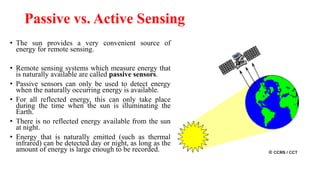 Passive vs. Active Sensing
• The sun provides a very convenient source of
energy for remote sensing.
• Remote sensing systems which measure energy that
is naturally available are called passive sensors.
• Passive sensors can only be used to detect energy
when the naturally occurring energy is available.
• For all reflected energy, this can only take place
during the time when the sun is illuminating the
Earth.
• There is no reflected energy available from the sun
at night.
• Energy that is naturally emitted (such as thermal
infrared) can be detected day or night, as long as the
amount of energy is large enough to be recorded.
 