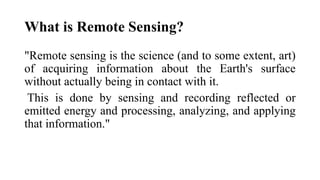 What is Remote Sensing?
"Remote sensing is the science (and to some extent, art)
of acquiring information about the Earth's surface
without actually being in contact with it.
This is done by sensing and recording reflected or
emitted energy and processing, analyzing, and applying
that information."
 