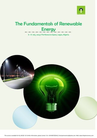 The Fundamentals of Renewable
Energy
6 – 8 July, 2015 | The Resource Space, Lagos, Nigeria.
This course is available for IN_HOUSE: For further information, please contact: Tel: +234 8037202432, Email:petronomics@yahoo.com. Web: www.thepetronomics.com
 