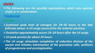 CAUSES:-
The following are the possible explanations which may operate
singly or in combination:
Endocrinal
LH surge:
Sustained peak level of estrogen for 24–36 hours in the late
follicular phase → LH surge occurs from the anterior pituitary.
Ovulation approximately occurs 16–24 hours after the LH surge.
LH peak persists for about 24 hours.
The LH surge stimulates completion of reduction division of the
oocyte and initiates luteinization of the granulosa cells, synthesis
of progesterone and prostaglandins.
 