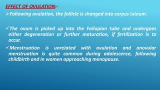 EFFECT OF OVULATION:-
Following ovulation, the follicle is changed into corpus luteum.
The ovum is picked up into the Fallopian tube and undergoes
either degeneration or further maturation, if fertilization is to
occur.
Menstruation is unrelated with ovulation and
menstruation is quite common during adolescence,
anovular
following
childbirth and in women approaching menopause.
 