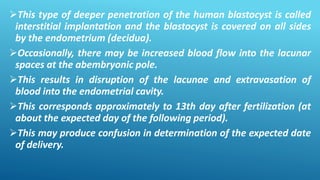 This type of deeper penetration of the human blastocyst is called
interstitial implantation and the blastocyst is covered on all sides
by the endometrium (decidua).
Occasionally, there may be increased blood flow into the lacunar
spaces at the abembryonic pole.
This results in disruption of the lacunae and extravasation of
blood into the endometrial cavity.
This corresponds approximately to 13th day after fertilization (at
about the expected day of the following period).
This may produce confusion in determination of the expected date
of delivery.
 