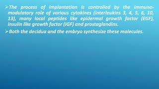 The process of implantation is controlled by the immuno-
modulatory role of various cytokines (interleukins 3, 4, 5, 6, 10,
13), many local peptides like epidermal growth factor (EGF),
insulin like growth factor (IGF) and prostaglandins.
Both the decidua and the embryo synthesize these molecules.
 