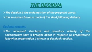 The decidua is the endometrium of the pregnant uterus.
It is so named because much of it is shed following delivery.
Decidual reaction:
The increased structural and secretory activity of the
endometrium that is brought about in response to progesterone
following implantation is known as decidual reaction.
 