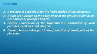 Functions:
1. It provides a good nidus for the implantation of the blastocyst.
2. It supplies nutrition to the early stage of the growing ovum by its
rich sources of glycogen and fat.
3. Deeper penetration of the trophoblast is controlled by local
peptides, cytokines and integrins.
4. Decidua basalis takes part in the formation of basal plate of the
placenta.
 