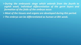 During the embryonic stage which extends from the fourth to
eighth week, individual differentiation of the germ layers and
formation of the folds of the embryo occur.
Most of the tissues and organs are developed during this period.
The embryo can be differentiated as human at 8th week.
 